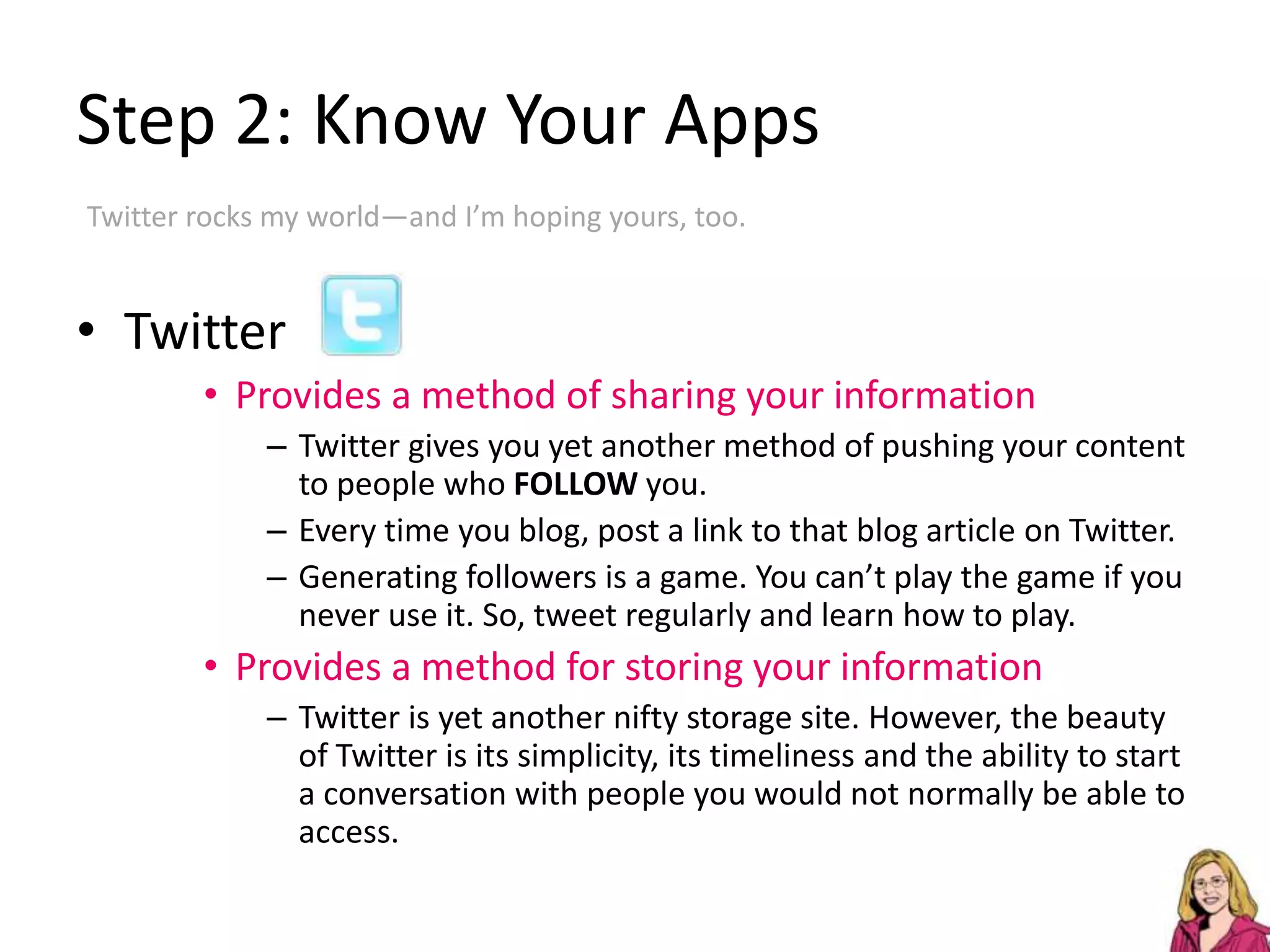 Step 2: Know Your AppsTwitter rocks my world—and I’m hoping yours, too.TwitterProvides a method of sharing your informationTwitter gives you yet another method of pushing your content to people who FOLLOW you.Every time you blog, post a link to that blog article on Twitter.Generating followers is a game. You can’t play the game if you never use it. So, tweet regularly and learn how to play.Provides a method for storing your informationTwitter is yet another nifty storage site. However, the beauty of Twitter is its simplicity, its timeliness and the ability to start a conversation with people you would not normally be able to access. 