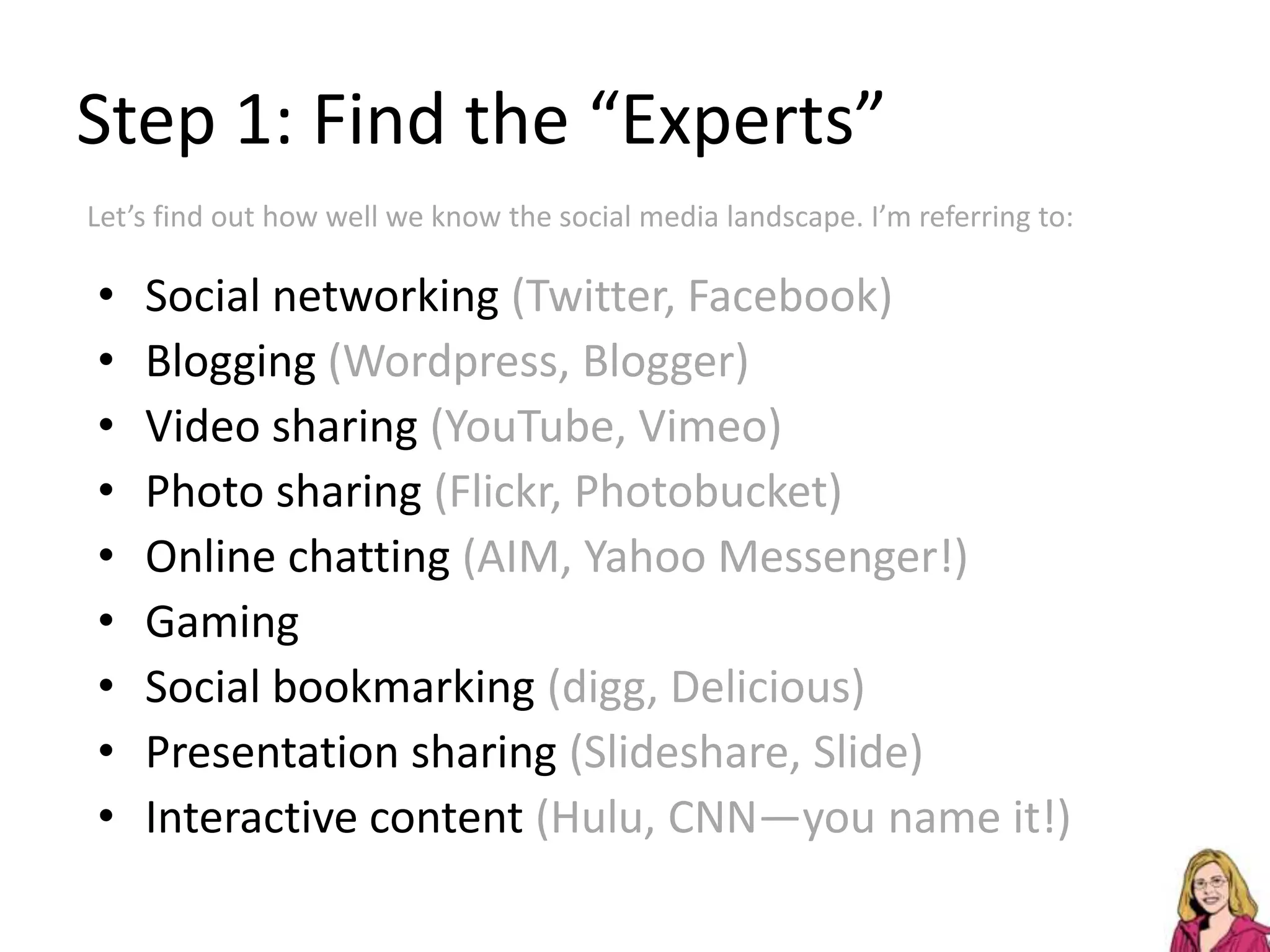 Step 1: Find the “Experts”Let’s find out how well we know the social media landscape. I’m referring to:Social networking (Twitter, Facebook) Blogging (Wordpress, Blogger)Video sharing (YouTube, Vimeo) Photo sharing (Flickr, Photobucket) Online chatting (AIM, Yahoo Messenger!)GamingSocial bookmarking (digg, Delicious)Presentation sharing (Slideshare, Slide)Interactive content (Hulu, CNN—you name it!)