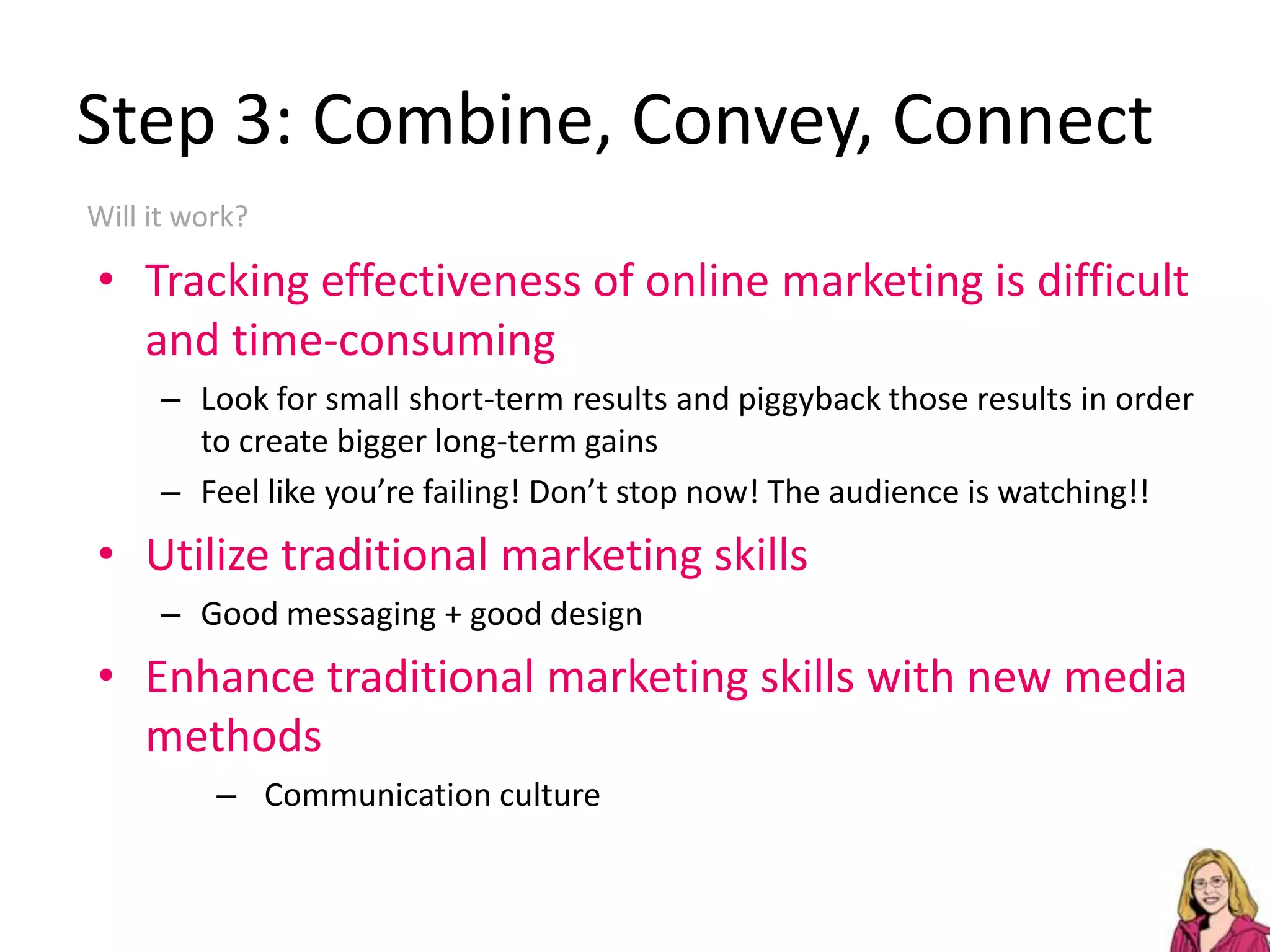 Step 3: Combine, Convey, ConnectWhat’s the difference between email newsletters, blogs, Facebook & Twitter?But they each do it differently.Combine your message and spread it “across platforms” (yuck)Translation: make your message heard on the social media sites you are comfortable withConvey your message to compliment your brandIncluding implementing good designConnect your message with othersGenerate feedbackLearn from “experts”Share what you know so others will “trust” and engage