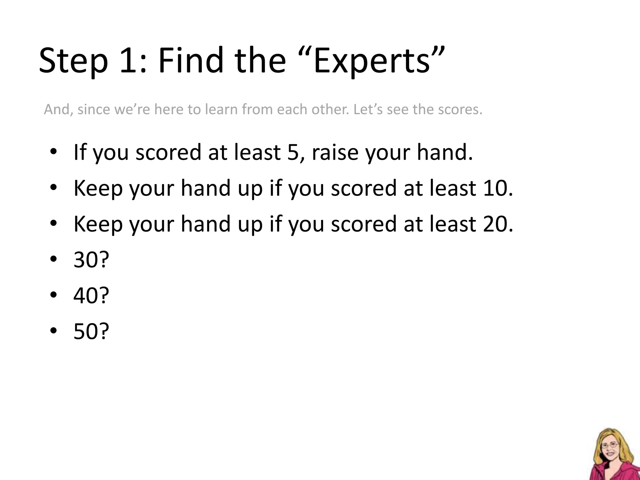 Step 1: Find the “Experts”And, since we’re here to learn from each other. Let’s see the scores.If you scored at least 5, raise your hand.Keep your hand up if you scored at least 10.Keep your hand up if you scored at least 20.30?40?50?