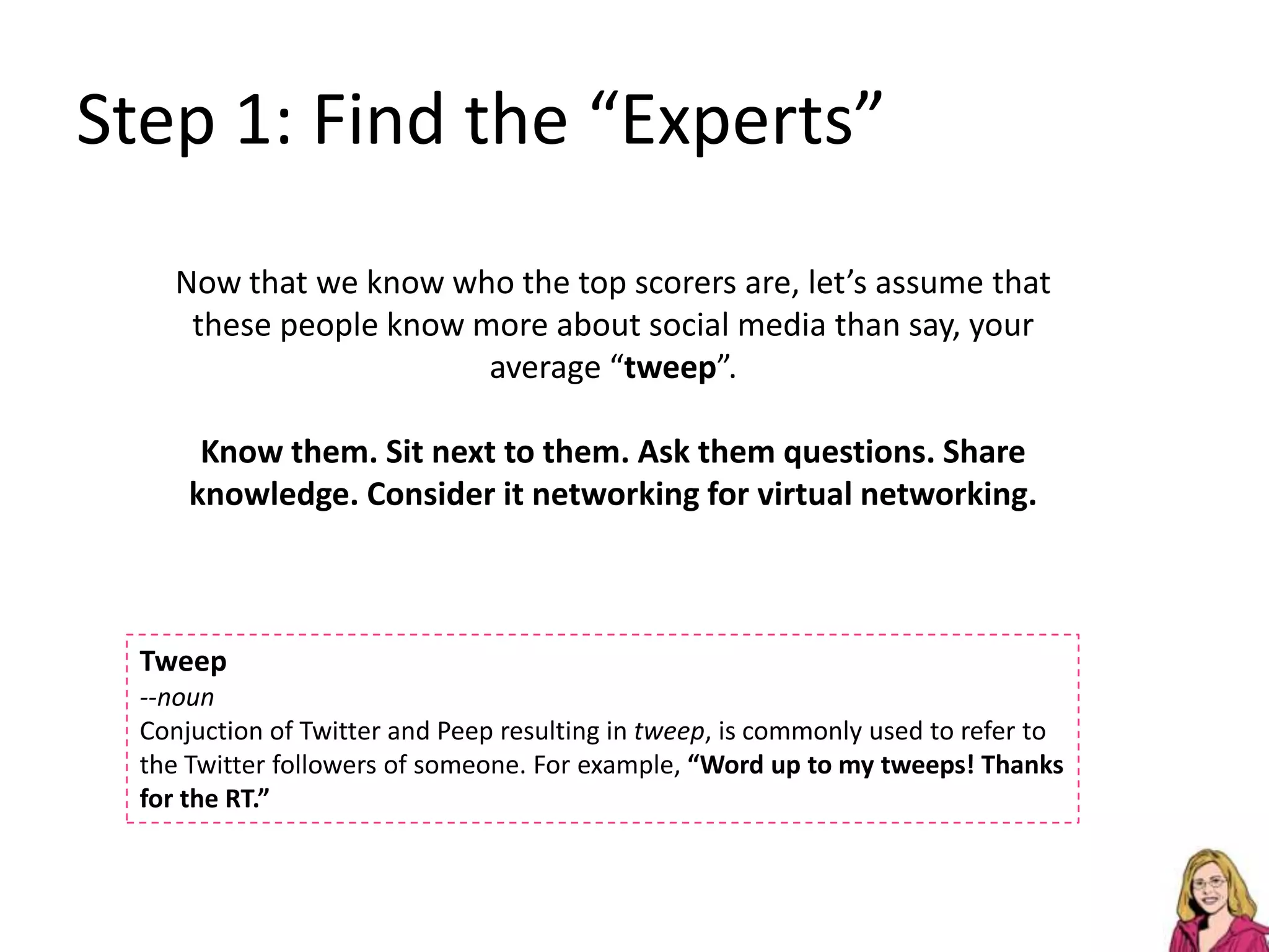 Step 1: Find the “Experts”Now that we know who the top scorers are, let’s assume that these people know more about social media than say, your average “tweep”.Know them. Sit next to them. Ask them questions. Share knowledge. Consider it networking for virtual networking.Tweep--noun Conjuctionof Twitter and Peep resulting in tweep, is commonly used to refer to the Twitter followers of someone. For example, “Word up to my tweeps! Thanks for the RT.”