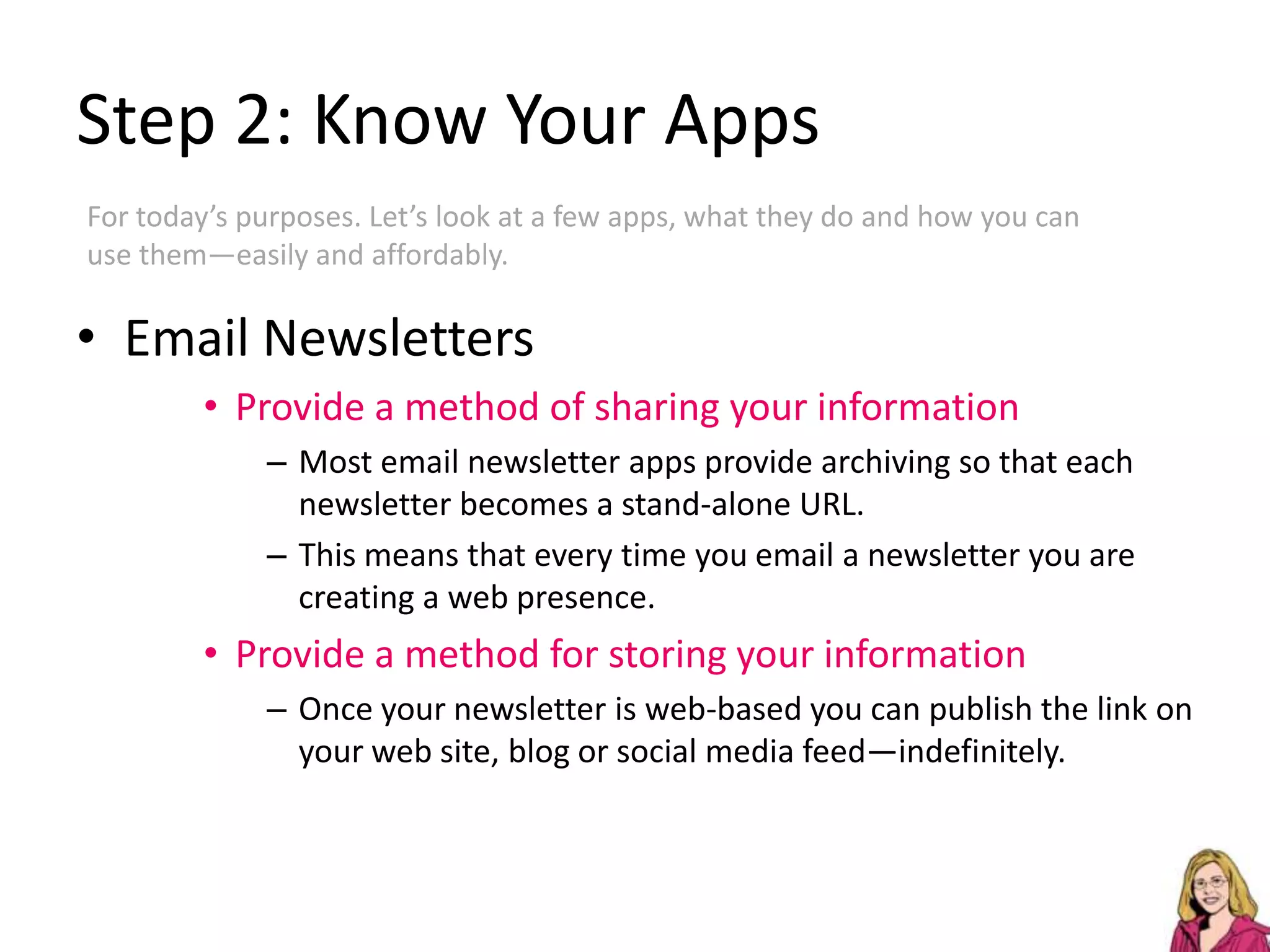 Step 2: Know Your AppsFor today’s purposes. Let’s look at a few apps, what they do and how you can use them—easily and affordably.Email NewslettersProvide a method of sharing your informationMost email newsletter apps provide archiving so that each newsletter becomes a stand-alone URL.This means that every time you email a newsletter you are creating a web presence.Provide a method for storing your informationOnce your newsletter is web-based you can publish the link on your web site, blog or social media feed—indefinitely.