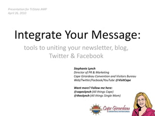 Presentation for TriState AMP April 26, 2010 Integrate Your Message: tools to uniting your newsletter, blog, Twitter & Facebook Stephanie Lynch Director of PR & Marketing Cape Girardeau Convention and Visitors Bureau Web/Twitter/Facbook/YouTube @VisitCape Want more? Follow me here: @capeslynch(All things Cape) @theslynch (All things Single Mom) 