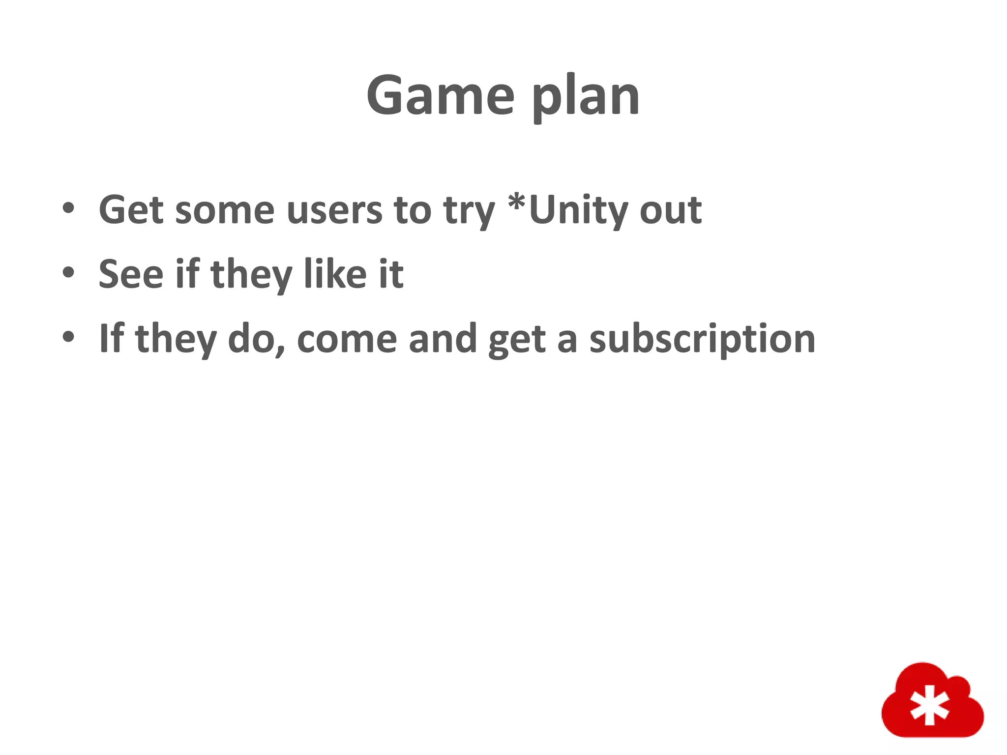 Game plan
• Get some users to try *Unity out
• See if they like it
• If they do, come and get a subscription
 