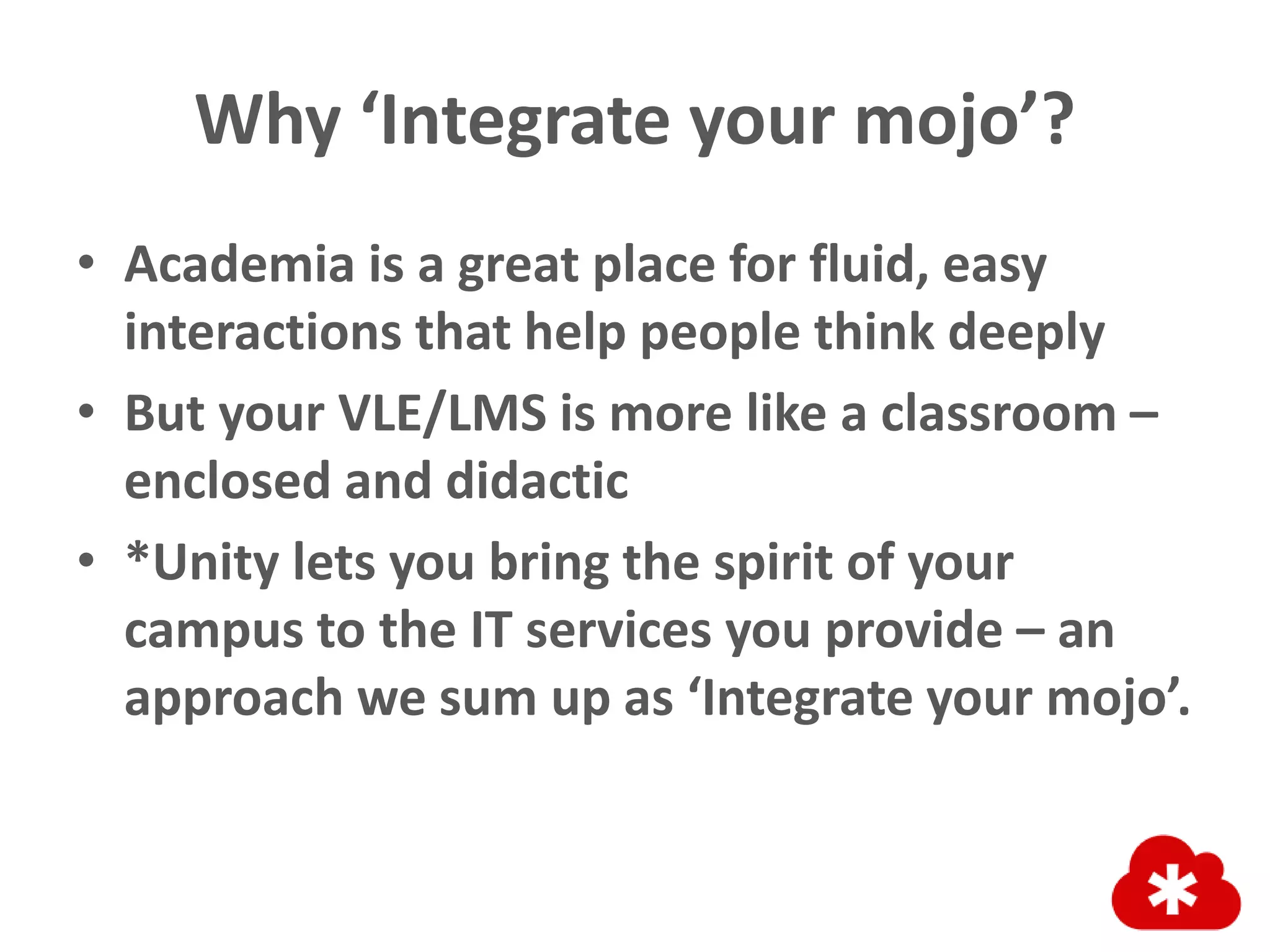 Why ‘Integrate your mojo’?
• Academia is a great place for fluid, easy
interactions that help people think deeply
• But your VLE/LMS is more like a classroom –
enclosed and didactic
• *Unity lets you bring the spirit of your
campus to the IT services you provide – an
approach we sum up as ‘Integrate your mojo’.
 