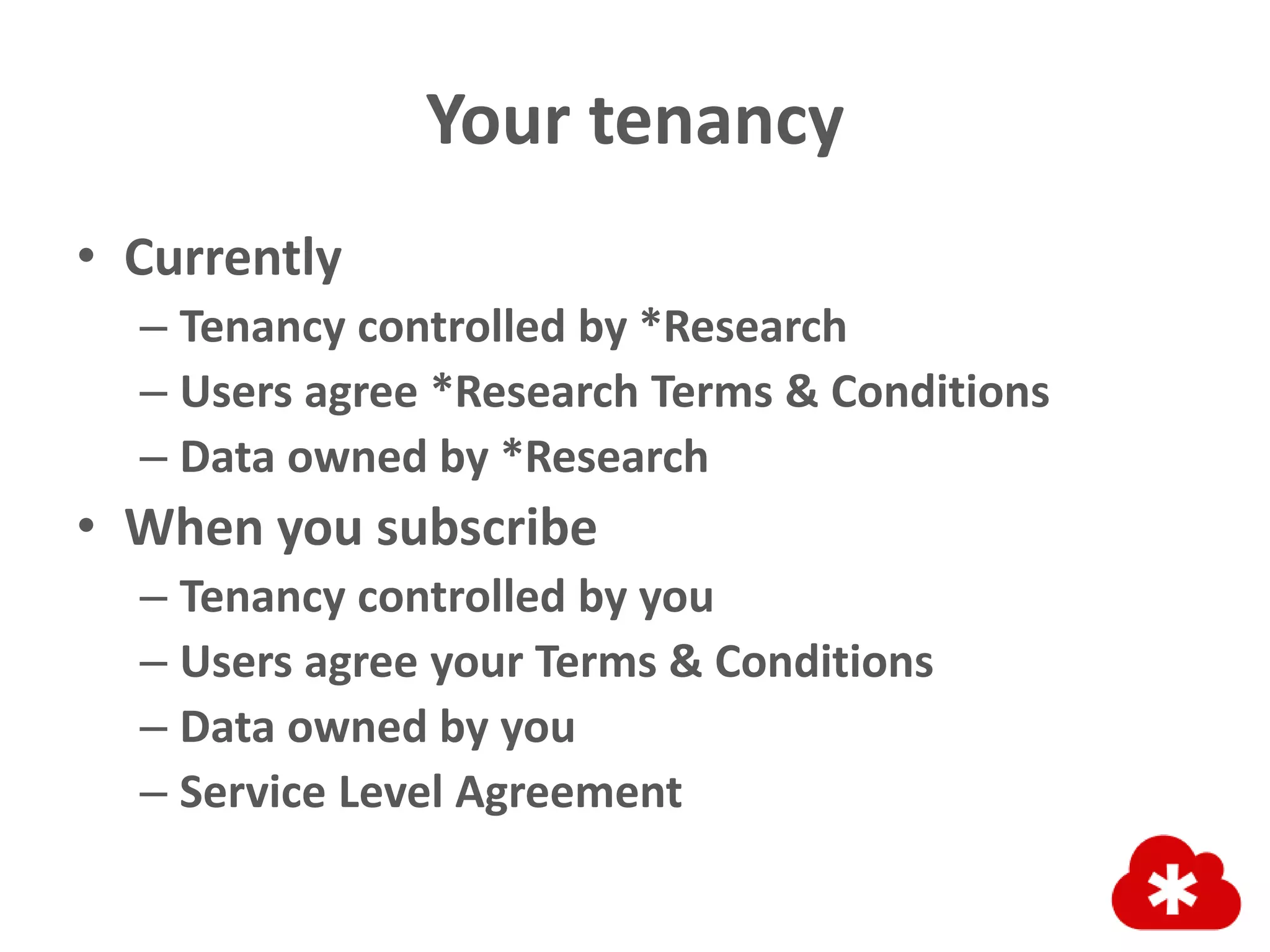 Your tenancy
• Currently
– Tenancy controlled by *Research
– Users agree *Research Terms & Conditions
– Data owned by *Research
• When you subscribe
– Tenancy controlled by you
– Users agree your Terms & Conditions
– Data owned by you
– Service Level Agreement
 