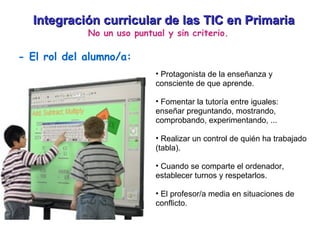 Integración curricular de las TIC en Primaria No un uso puntual y sin criterio. - El rol del alumno/a: Protagonista de la enseñanza y consciente de que aprende. Fomentar la tutoría entre iguales: enseñar preguntando, mostrando, comprobando, experimentando, ... Realizar un control de quién ha trabajado (tabla). Cuando se comparte el ordenador, establecer turnos y respetarlos. El profesor/a media en situaciones de conflicto. 