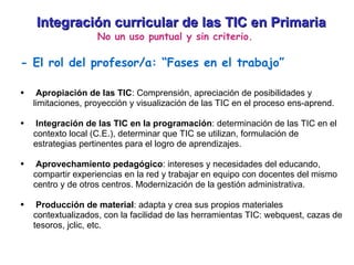 Integración curricular de las TIC en Primaria No un uso puntual y sin criterio. - El rol del profesor/a: “Fases en el trabajo” Apropiación de las TIC : Comprensión, apreciación de posibilidades y limitaciones, proyección y visualización de las TIC en el proceso ens-aprend. Integración de las TIC en la programación : determinación de las TIC en el contexto local (C.E.), determinar que TIC se utilizan, formulación de estrategias pertinentes para el logro de aprendizajes. Aprovechamiento pedagógico : intereses y necesidades del educando, compartir experiencias en la red y trabajar en equipo con docentes del mismo centro y de otros centros. Modernización de la gestión administrativa. Producción de material : adapta y crea sus propios materiales contextualizados, con la facilidad de las herramientas TIC: webquest, cazas de tesoros, jclic, etc. 
