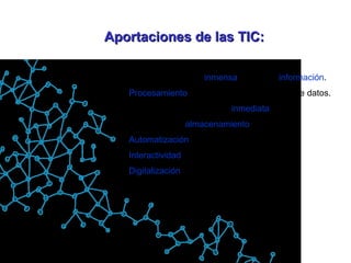 Aportaciones de las TIC: Fácil acceso a una  inmensa  fuente de  información . Procesamiento  rápido y fiable de todo tipo de datos. Canales de comunicación  inmediata  (on-off) Capacidad de  almacenamiento . Automatización  de trabajos. Interactividad . Digitalización  de toda la información. 