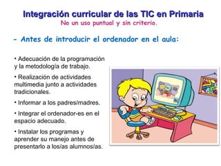 Integración curricular de las TIC en Primaria No un uso puntual y sin criterio. - Antes de introducir el ordenador en el aula: Adecuación de la programación y la metodología de trabajo. Realización de actividades multimedia junto a actividades tradicionales. Informar a los padres/madres. Integrar el ordenador-es en el espacio adecuado. Instalar los programas y aprender su manejo antes de presentarlo a los/as alumnos/as. 