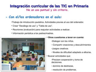 Integración curricular de las TIC en Primaria No un uso puntual y sin criterio. - Con el/los ordenadores en el aula: Trabajo de introducción paulatina. Actividades previas al uso del ordenador. Crear “Decálogo de uso” y “Tabla de uso”. Reuniones (evaluación) para reajustar actividades a realizar. Información periódica a los padres/madres. Otras cuestiones a tener en cuenta: Dialogar con los niños. Compartir creaciones y descubrimientos Juegos creativos Niveles de dificultad adaptado a ellos/as. Buscar actividades que: Precisen cooperación y toma de decisiones. dominio de destrezas. - resolución de problemas. 