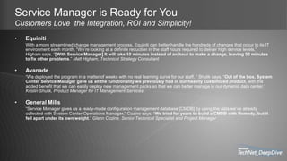 Service Manager is Ready for You
Customers Love the Integration, ROI and Simplicity!
• Equiniti
With a more streamlined change management process, Equiniti can better handle the hundreds of changes that occur to its IT
environment each month. “We’re looking at a definite reduction in the staff hours required to deliver high service levels,”
Higham says. “[With Service Manager] It will take 10 minutes instead of an hour to make a change, leaving 50 minutes
to fix other problems.” Matt Higham, Technical Strategy Consultant
• Avanade
“We deployed the program in a matter of weeks with no real learning curve for our staff, ” Shulik says. “Out of the box, System
Center Service Manager gave us all the functionality we previously had in our heavily customized product, with the
added benefit that we can easily deploy new management packs so that we can better manage in our dynamic data center.”
Kristin Shulik, Product Manager for IT Management Services
• General Mills
“Service Manager gives us a ready-made configuration management database [CMDB] by using the data we’ve already
collected with System Center Operations Manager,” Cozine says. “We tried for years to build a CMDB with Remedy, but it
fell apart under its own weight.” Glenn Cozine, Senior Technical Specialist and Project Manager
 