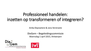 Professioneel handelen:
inzetten op transformeren of integreren?
Anika Depraetere & Jana Verstraete
DieGem – Begeleidingscommissie
Woensdag 1 april 2015, Antwerpen
 