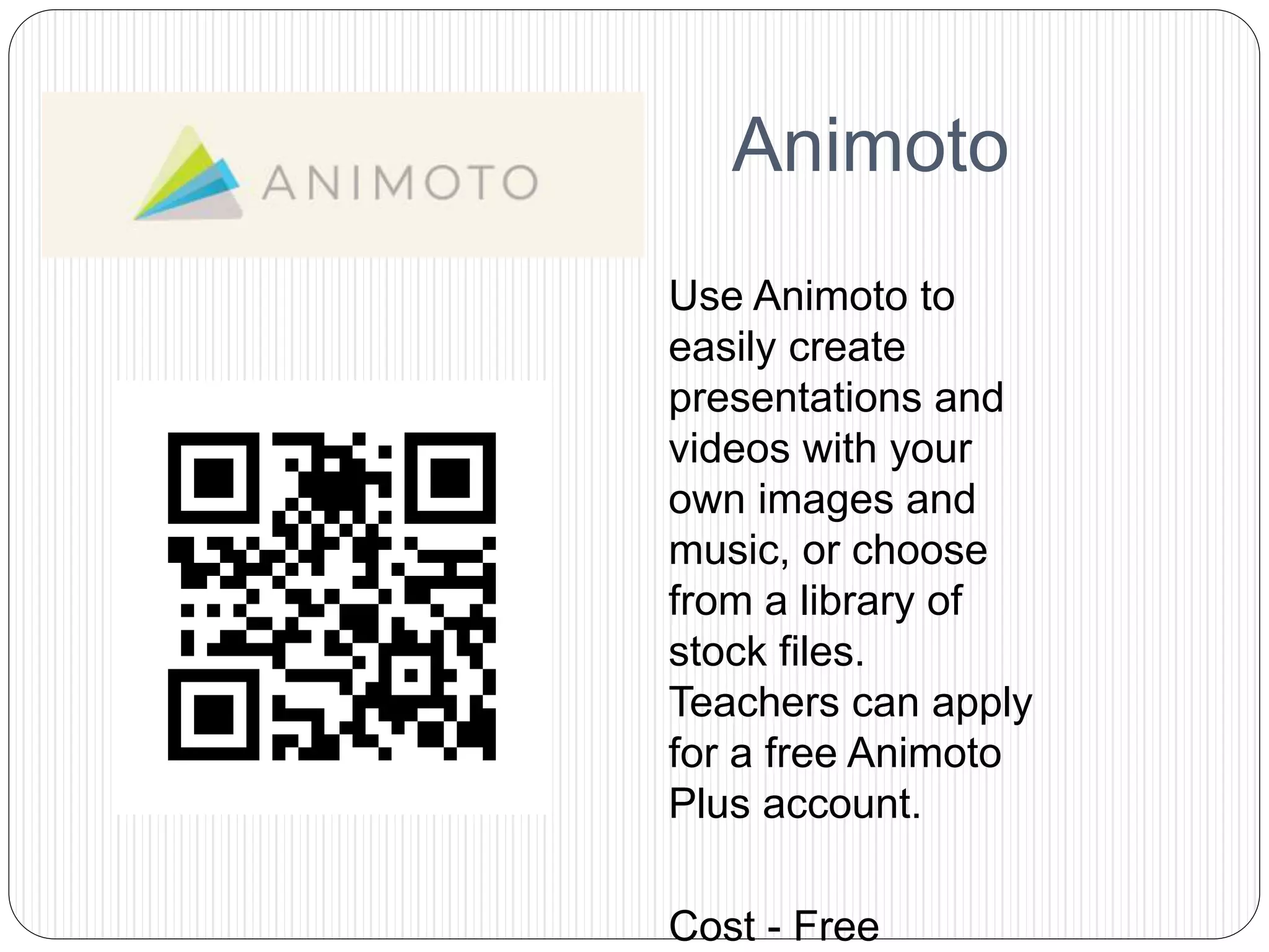 Animoto
Use Animoto to
easily create
presentations and
videos with your
own images and
music, or choose
from a library of
stock files.
Teachers can apply
for a free Animoto
Plus account.
Cost - Free
 