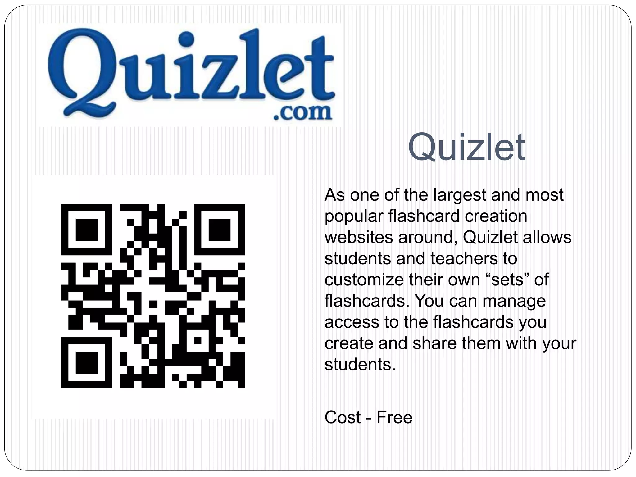 Quizlet
As one of the largest and most
popular flashcard creation
websites around, Quizlet allows
students and teachers to
customize their own “sets” of
flashcards. You can manage
access to the flashcards you
create and share them with your
students.
Cost - Free
 