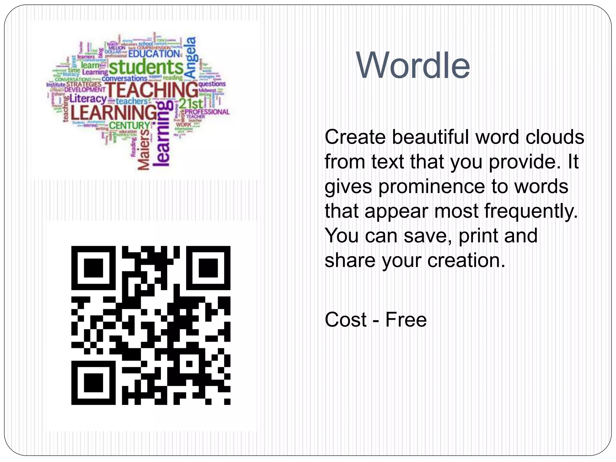 Wordle
Create beautiful word clouds
from text that you provide. It
gives prominence to words
that appear most frequently.
You can save, print and
share your creation.
Cost - Free
 