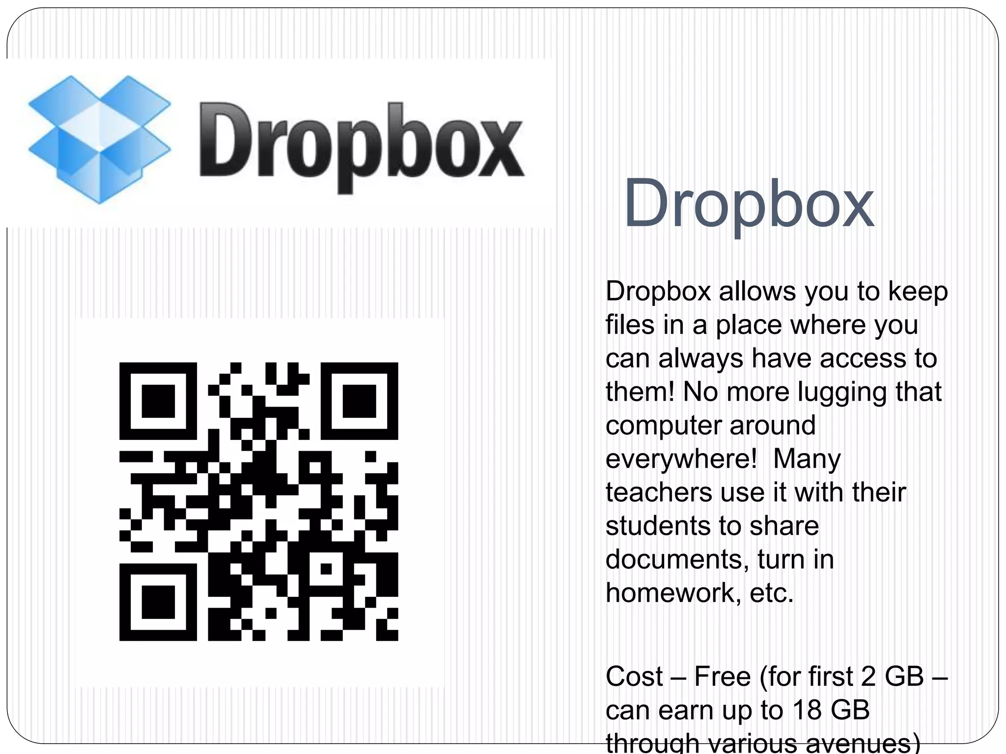 Dropbox
Dropbox allows you to keep
files in a place where you
can always have access to
them! No more lugging that
computer around
everywhere! Many
teachers use it with their
students to share
documents, turn in
homework, etc.
Cost – Free (for first 2 GB –
can earn up to 18 GB
through various avenues)
 