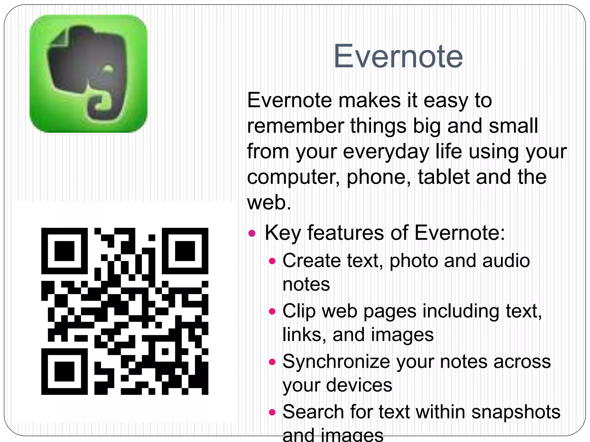 Evernote
Evernote makes it easy to
remember things big and small
from your everyday life using your
computer, phone, tablet and the
web.
 Key features of Evernote:
 Create text, photo and audio
notes
 Clip web pages including text,
links, and images
 Synchronize your notes across
your devices
 Search for text within snapshots
and images
 