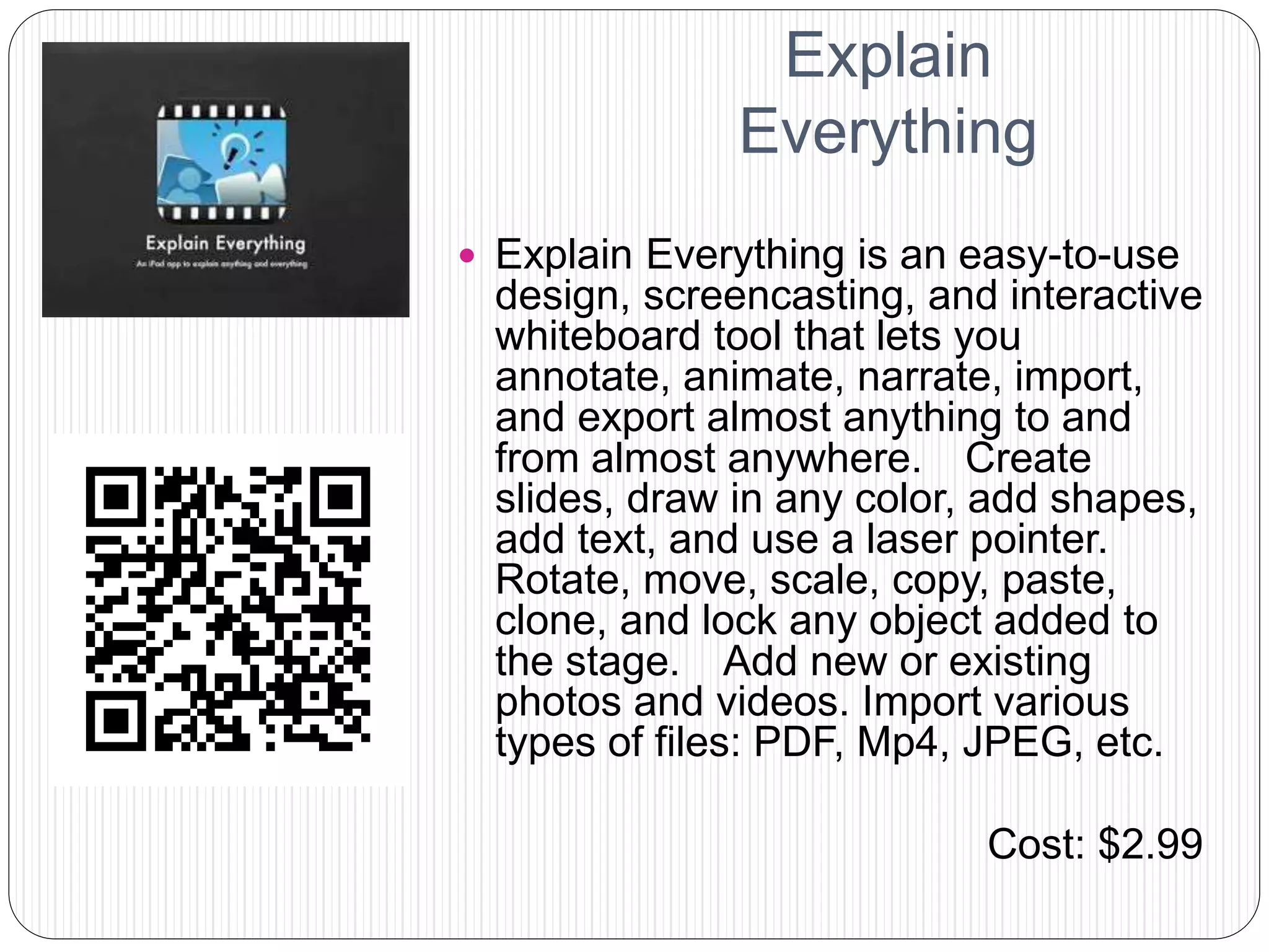 Explain
Everything
 Explain Everything is an easy-to-use
design, screencasting, and interactive
whiteboard tool that lets you
annotate, animate, narrate, import,
and export almost anything to and
from almost anywhere. Create
slides, draw in any color, add shapes,
add text, and use a laser pointer.
Rotate, move, scale, copy, paste,
clone, and lock any object added to
the stage. Add new or existing
photos and videos. Import various
types of files: PDF, Mp4, JPEG, etc.
Cost: $2.99
 
