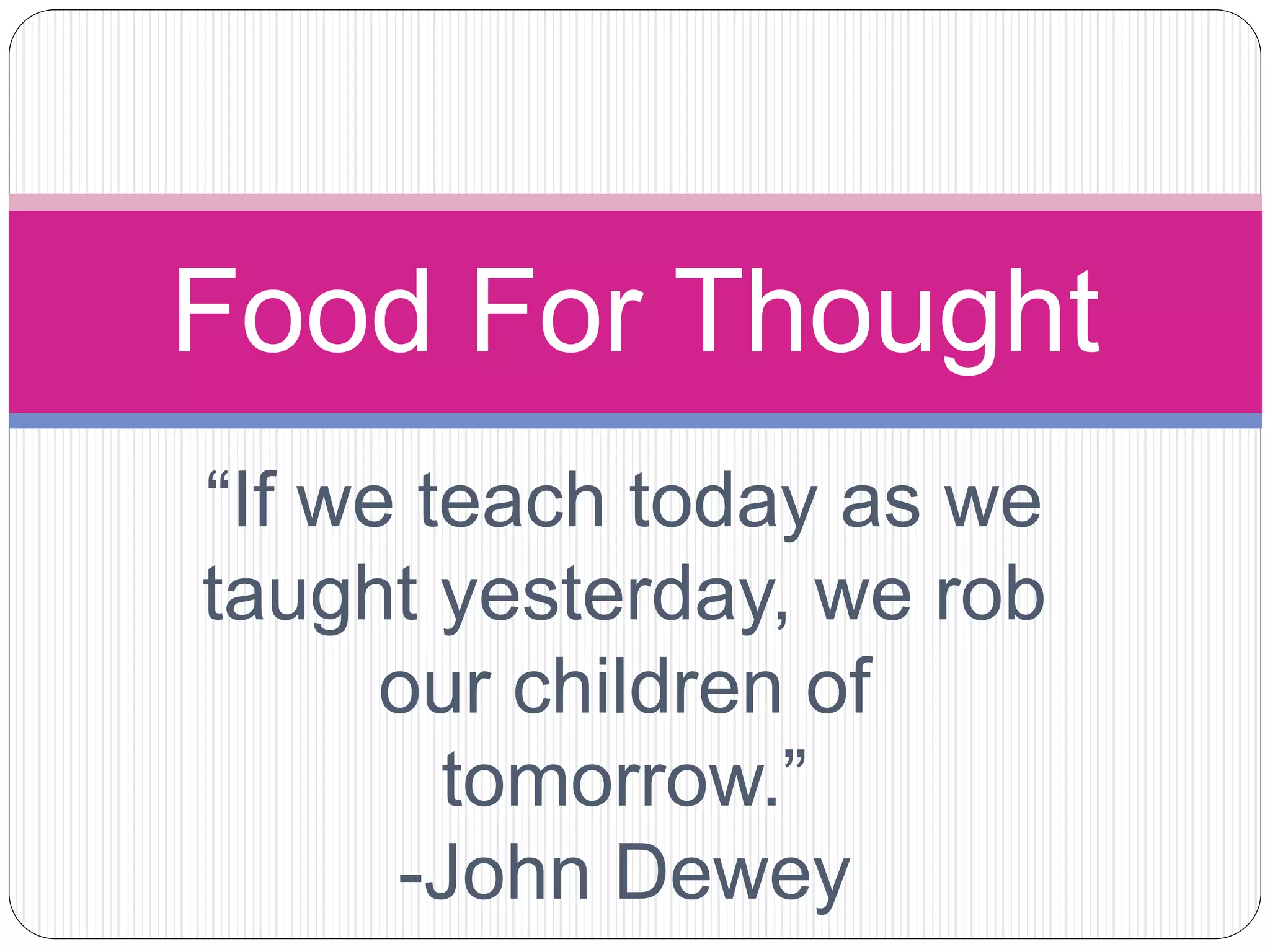 “If we teach today as we
taught yesterday, we rob
our children of
tomorrow.”
-John Dewey
Food For Thought
 
