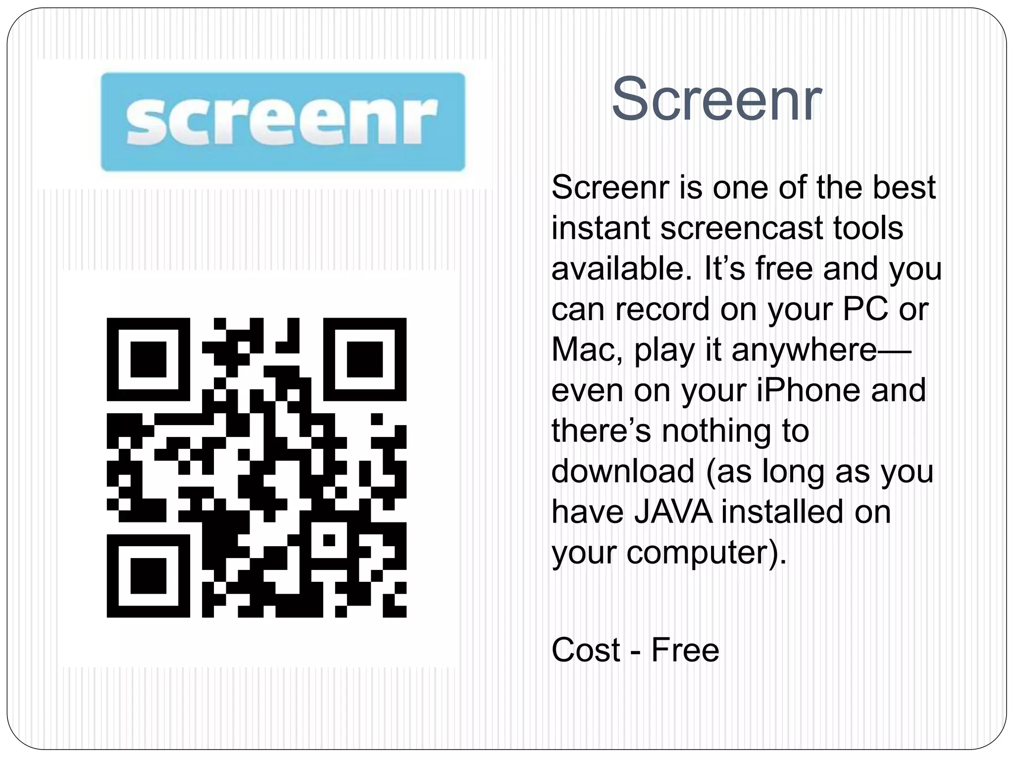 Screenr
Screenr is one of the best
instant screencast tools
available. It’s free and you
can record on your PC or
Mac, play it anywhere—
even on your iPhone and
there’s nothing to
download (as long as you
have JAVA installed on
your computer).
Cost - Free
 
