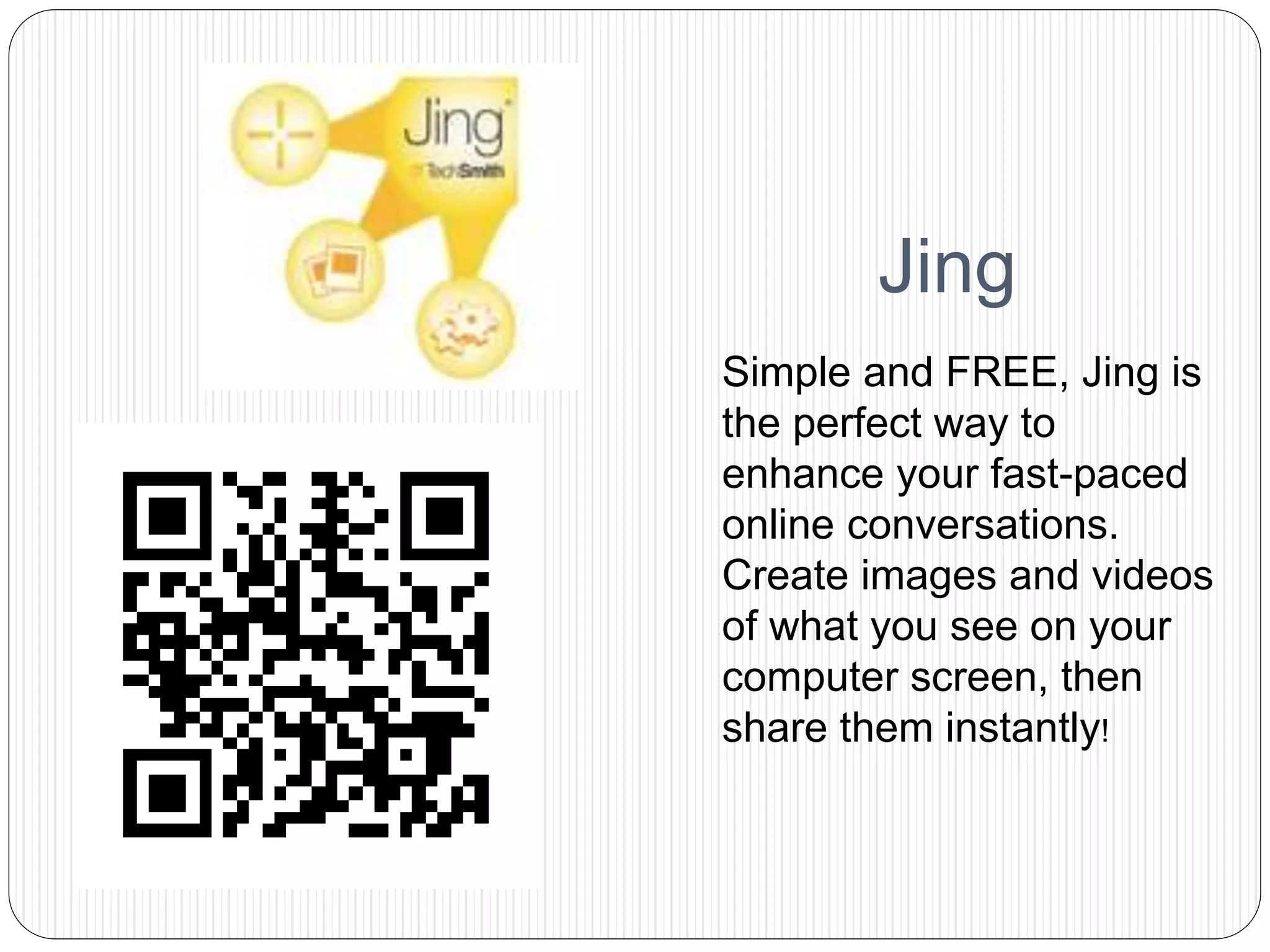 Jing
Simple and FREE, Jing is
the perfect way to
enhance your fast-paced
online conversations.
Create images and videos
of what you see on your
computer screen, then
share them instantly!
 