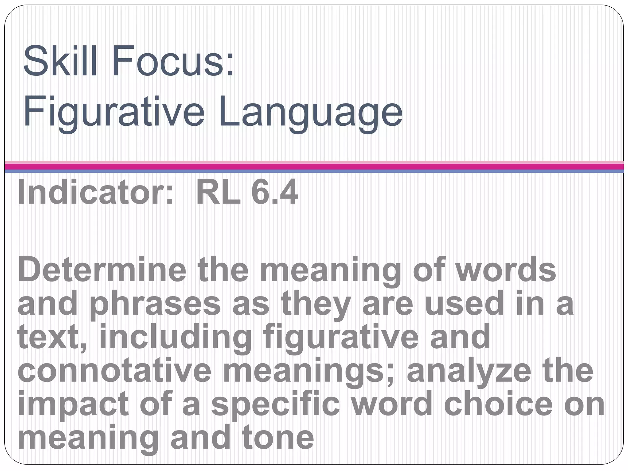 Skill Focus:
Figurative Language
Indicator: RL 6.4
Determine the meaning of words
and phrases as they are used in a
text, including figurative and
connotative meanings; analyze the
impact of a specific word choice on
meaning and tone
 