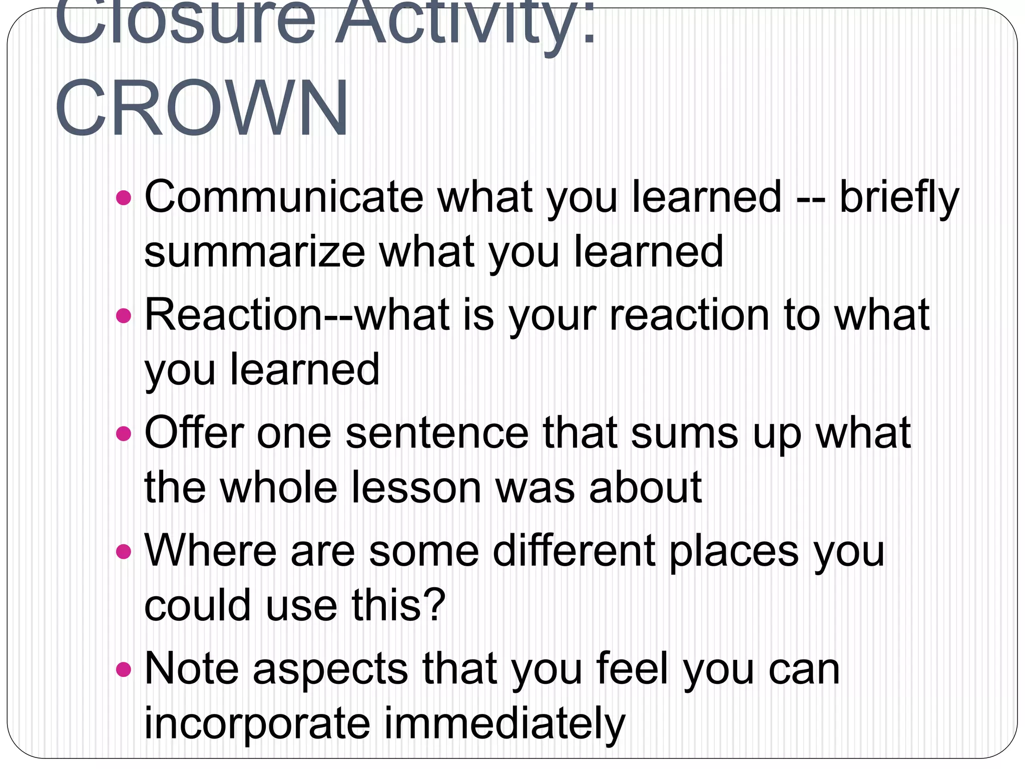 Closure Activity:
CROWN
 Communicate what you learned -- briefly
summarize what you learned
 Reaction--what is your reaction to what
you learned
 Offer one sentence that sums up what
the whole lesson was about
 Where are some different places you
could use this?
 Note aspects that you feel you can
incorporate immediately
 