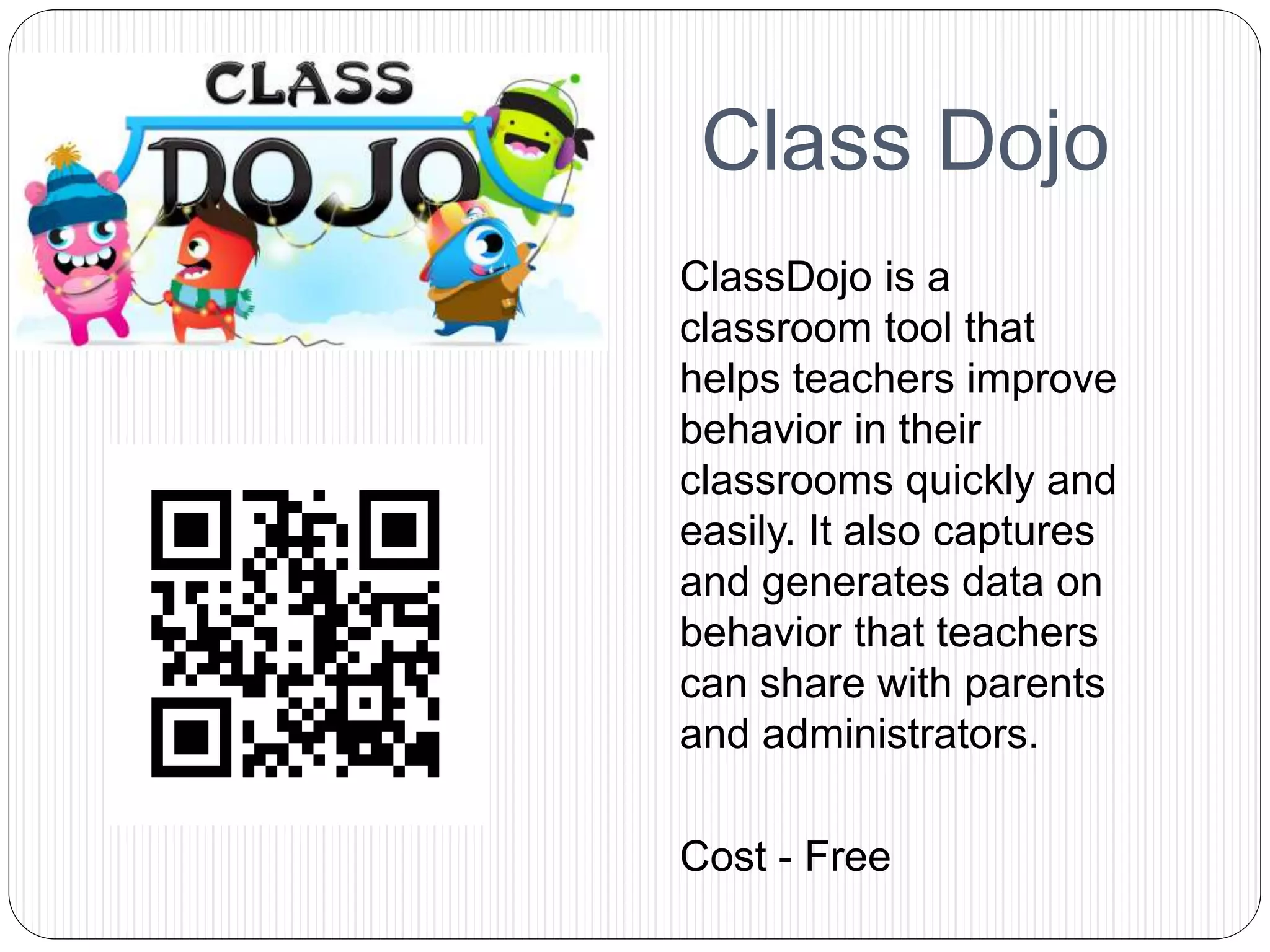 Class Dojo
ClassDojo is a
classroom tool that
helps teachers improve
behavior in their
classrooms quickly and
easily. It also captures
and generates data on
behavior that teachers
can share with parents
and administrators.
Cost - Free
 