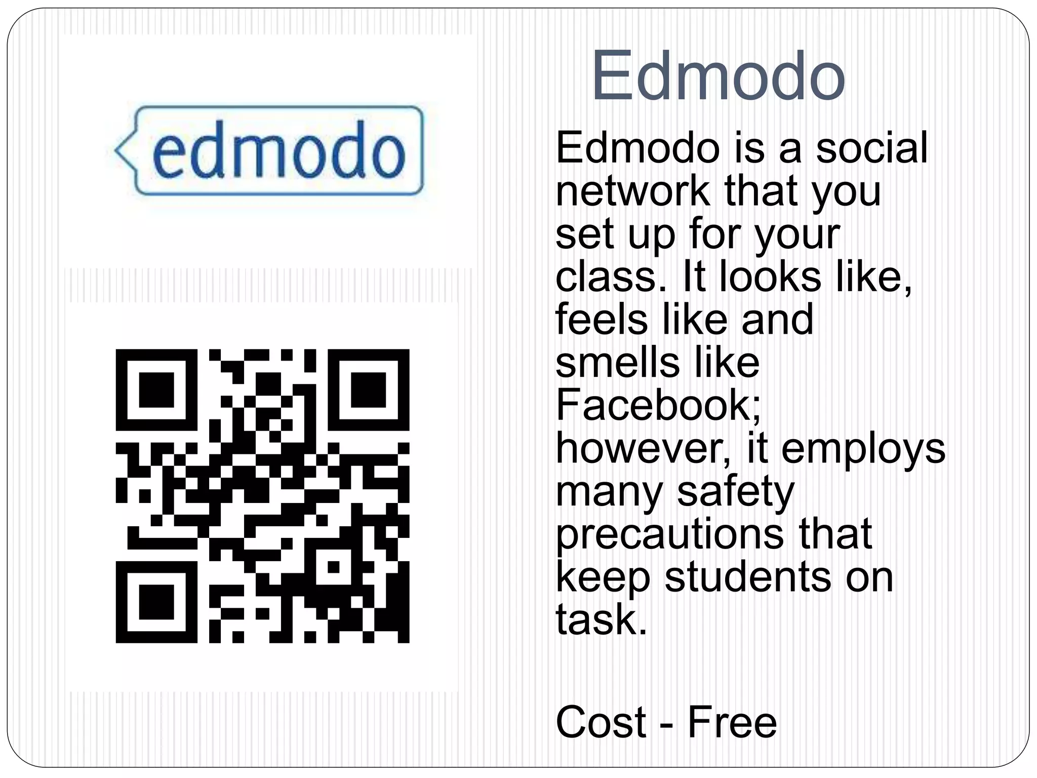 Edmodo
Edmodo is a social
network that you
set up for your
class. It looks like,
feels like and
smells like
Facebook;
however, it employs
many safety
precautions that
keep students on
task.
Cost - Free
 
