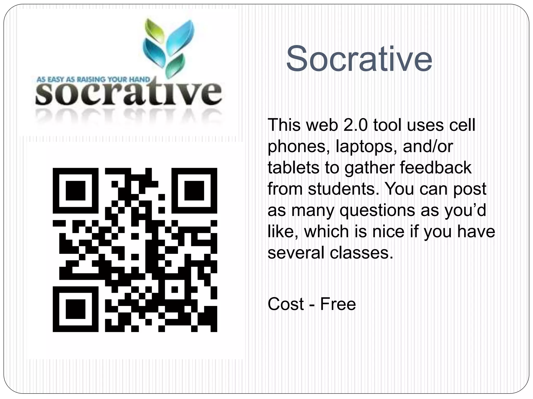 This web 2.0 tool uses cell
phones, laptops, and/or
tablets to gather feedback
from students. You can post
as many questions as you’d
like, which is nice if you have
several classes.
Cost - Free
Socrative
 