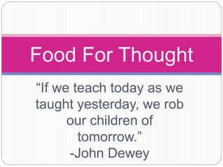 “If we teach today as we
taught yesterday, we rob
our children of
tomorrow.”
-John Dewey
Food For Thought
 