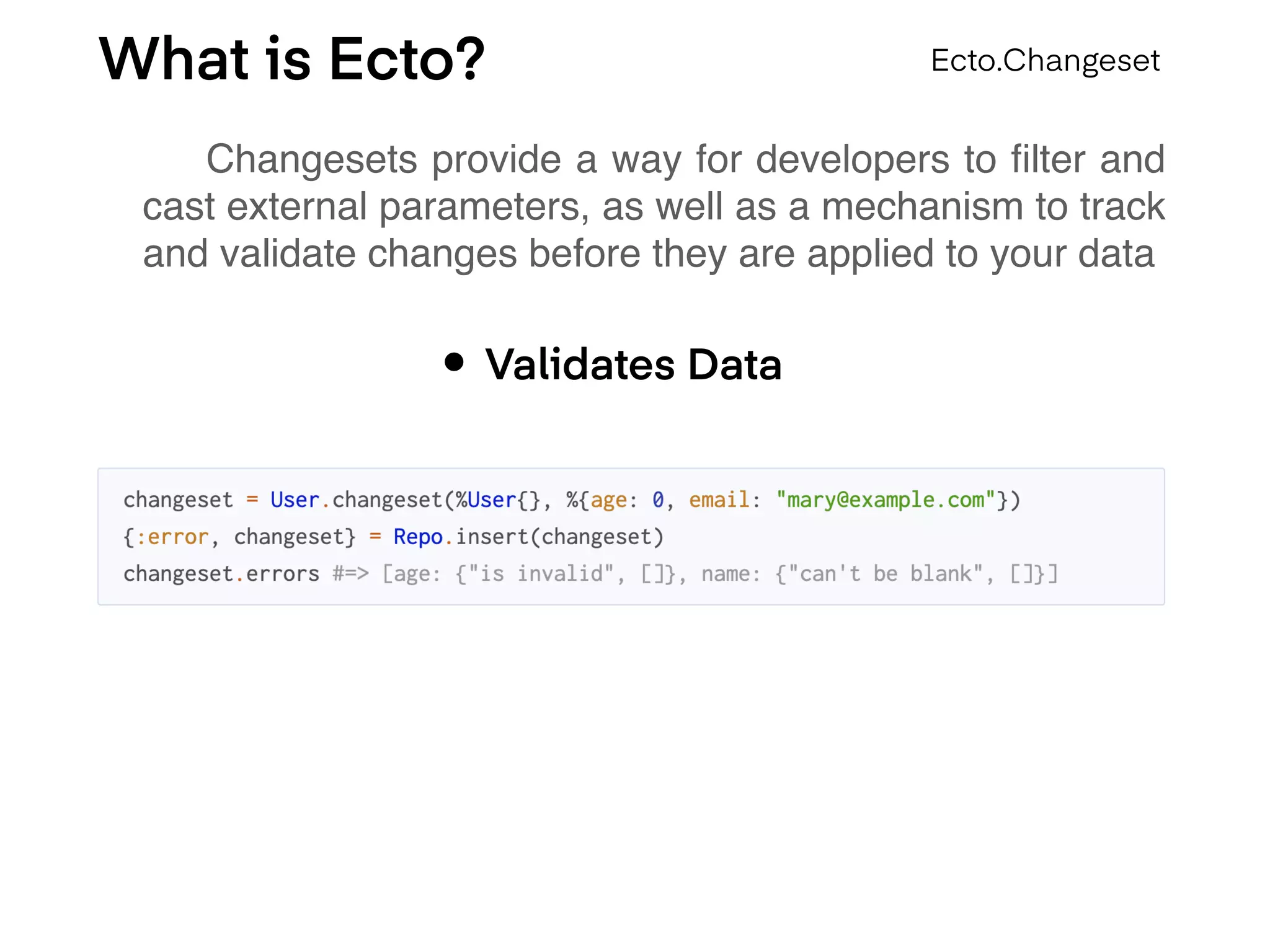 What is Ecto?
Changesets provide a way for developers to ﬁlter and
cast external parameters, as well as a mechanism to track
and validate changes before they are applied to your data
Ecto.Changeset
• Validates Data
 
