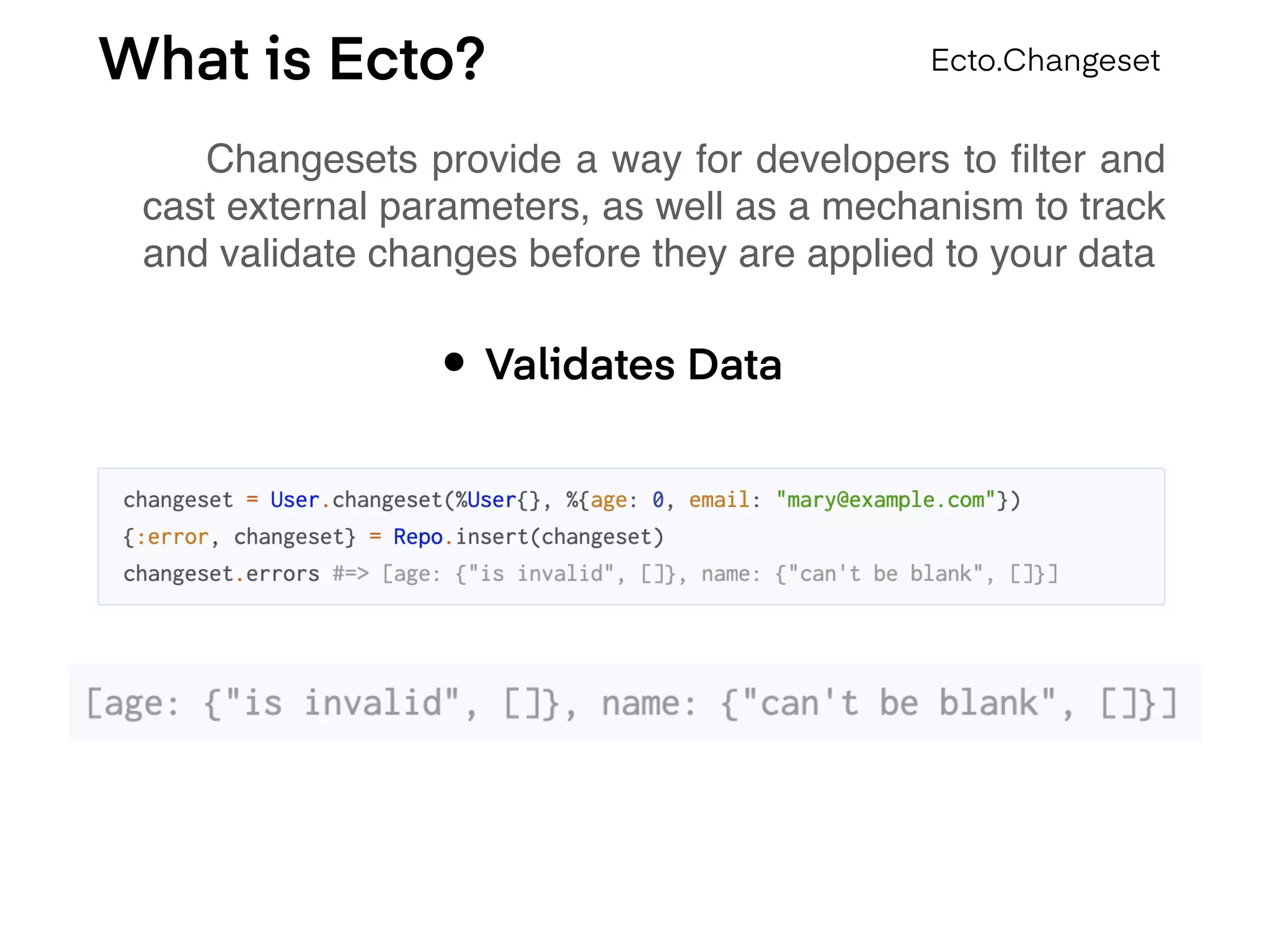 What is Ecto?
Changesets provide a way for developers to ﬁlter and
cast external parameters, as well as a mechanism to track
and validate changes before they are applied to your data
Ecto.Changeset
• Validates Data
 