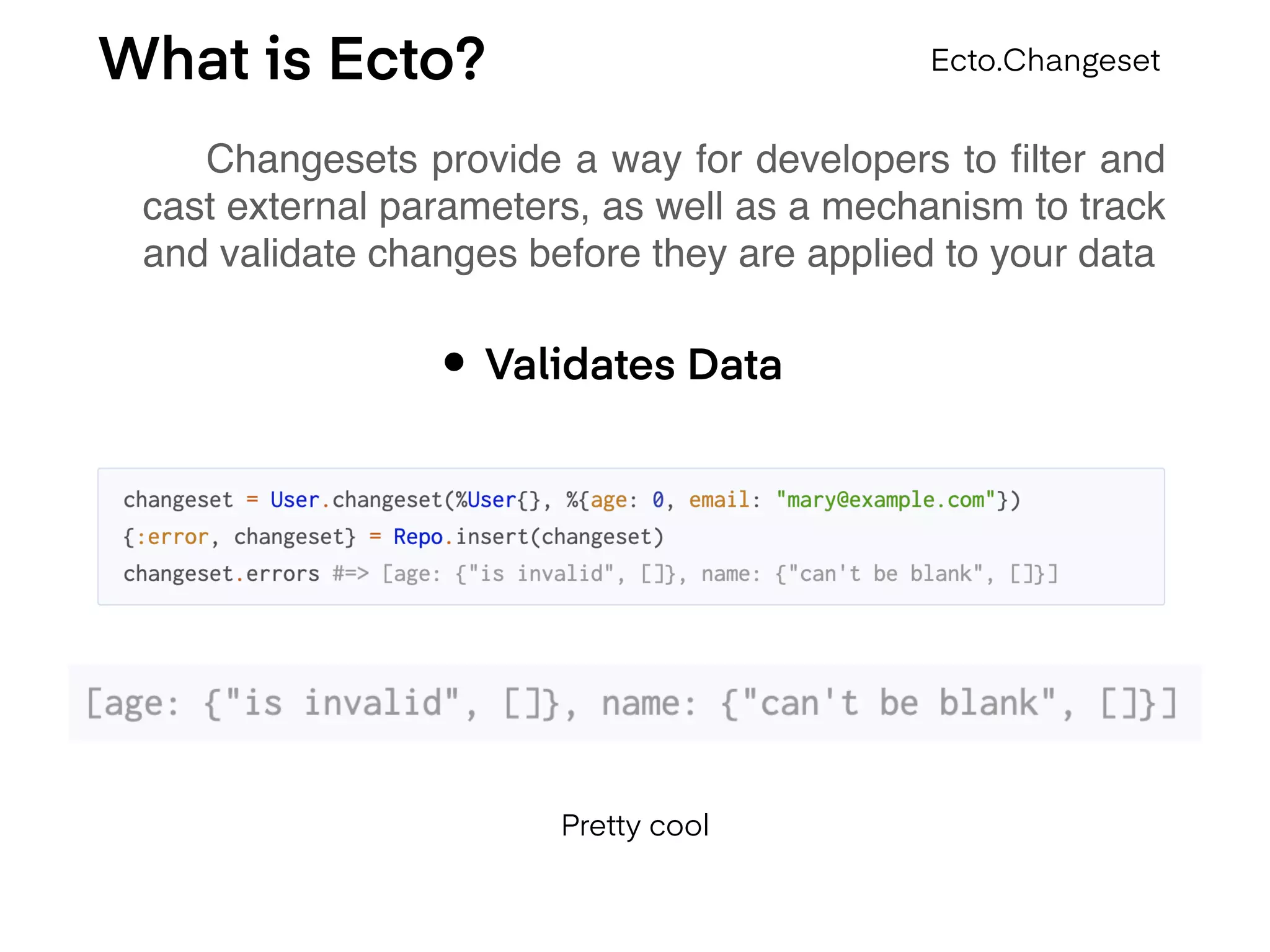 What is Ecto?
Changesets provide a way for developers to ﬁlter and
cast external parameters, as well as a mechanism to track
and validate changes before they are applied to your data
Ecto.Changeset
• Validates Data
Pretty cool
 
