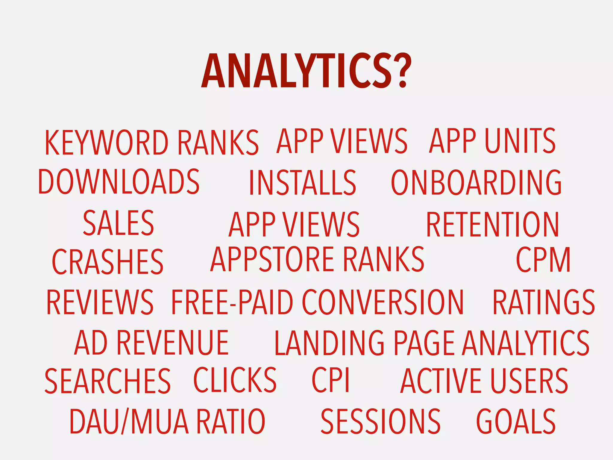ANALYTICS?
SALES
DOWNLOADS
APP VIEWS
FREE-PAID CONVERSION
CRASHES
RATINGSREVIEWS
APPSTORE RANKS
ONBOARDING
RETENTION
AD REVENUE LANDING PAGE ANALYTICS
APP VIEWS
INSTALLS
ACTIVE USERS
APP UNITSKEYWORD RANKS
SEARCHES CLICKS CPI
CPM
DAU/MUA RATIO SESSIONS GOALS
 