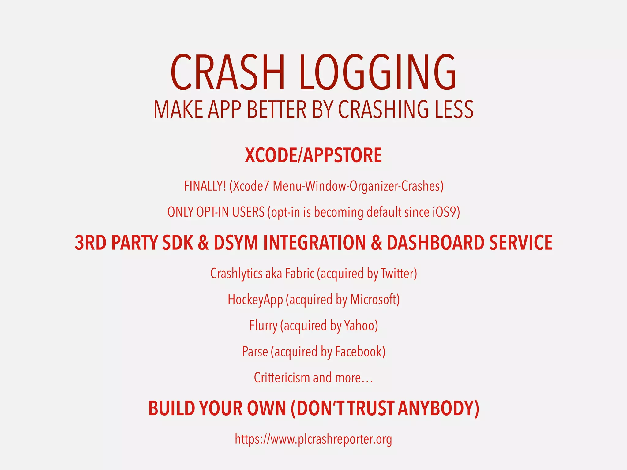 CRASH LOGGING
XCODE/APPSTORE
FINALLY! (Xcode7 Menu-Window-Organizer-Crashes)
ONLY OPT-IN USERS (opt-in is becoming default since iOS9)
3RD PARTY SDK & DSYM INTEGRATION & DASHBOARD SERVICE
Crashlytics aka Fabric (acquired by Twitter)
HockeyApp (acquired by Microsoft)
Flurry (acquired by Yahoo)
Parse (acquired by Facebook)
Crittericism and more…
BUILD YOUR OWN (DON’TTRUST ANYBODY)
https://www.plcrashreporter.org
MAKE APP BETTER BY CRASHING LESS
 
