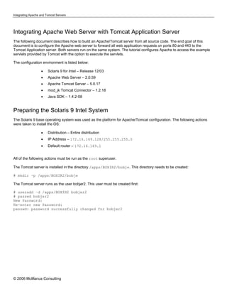 Integrating Apache and Tomcat Servers




Integrating Apache Web Server with Tomcat Application Server
The following document describes how to build an Apache/Tomcat server from all source code. The end goal of this
document is to configure the Apache web server to forward all web application requests on ports 80 and 443 to the
Tomcat Application server. Both servers run on the same system. The tutorial configures Apache to access the example
servlets provided by Tomcat with the option to execute the servlets.

The configuration environment is listed below:

                   •    Solaris 9 for Intel – Release 12/03
                   •    Apache Web Server – 2.0.59
                   •    Apache Tomcat Server – 5.0.17
                   •    mod_jk Tomcat Connector – 1.2.18
                   •    Java SDK – 1.4.2-08


Preparing the Solaris 9 Intel System
The Solaris 9 base operating system was used as the platform for Apache/Tomcat configuration. The following actions
were taken to install the OS:

                   •    Distribution – Entire distribution
                   •    IP Address – 172.16.169.128/255.255.255.0
                   •    Default router – 172.16.169.1


All of the following actions must be run as the root superuser.

The Tomcat server is installed in the directory /apps/BOXIR2/bobje. This directory needs to be created:

# mkdir –p /apps/BOXIR2/bobje

The Tomcat server runs as the user bobjer2. This user must be created first:

# useradd –d /apps/BOXIR2 bobjer2
# passwd bobjer2
New Password:
Re-enter new Password:
passwd: password successfully changed for bobjer2




© 2006 McManus Consulting
 