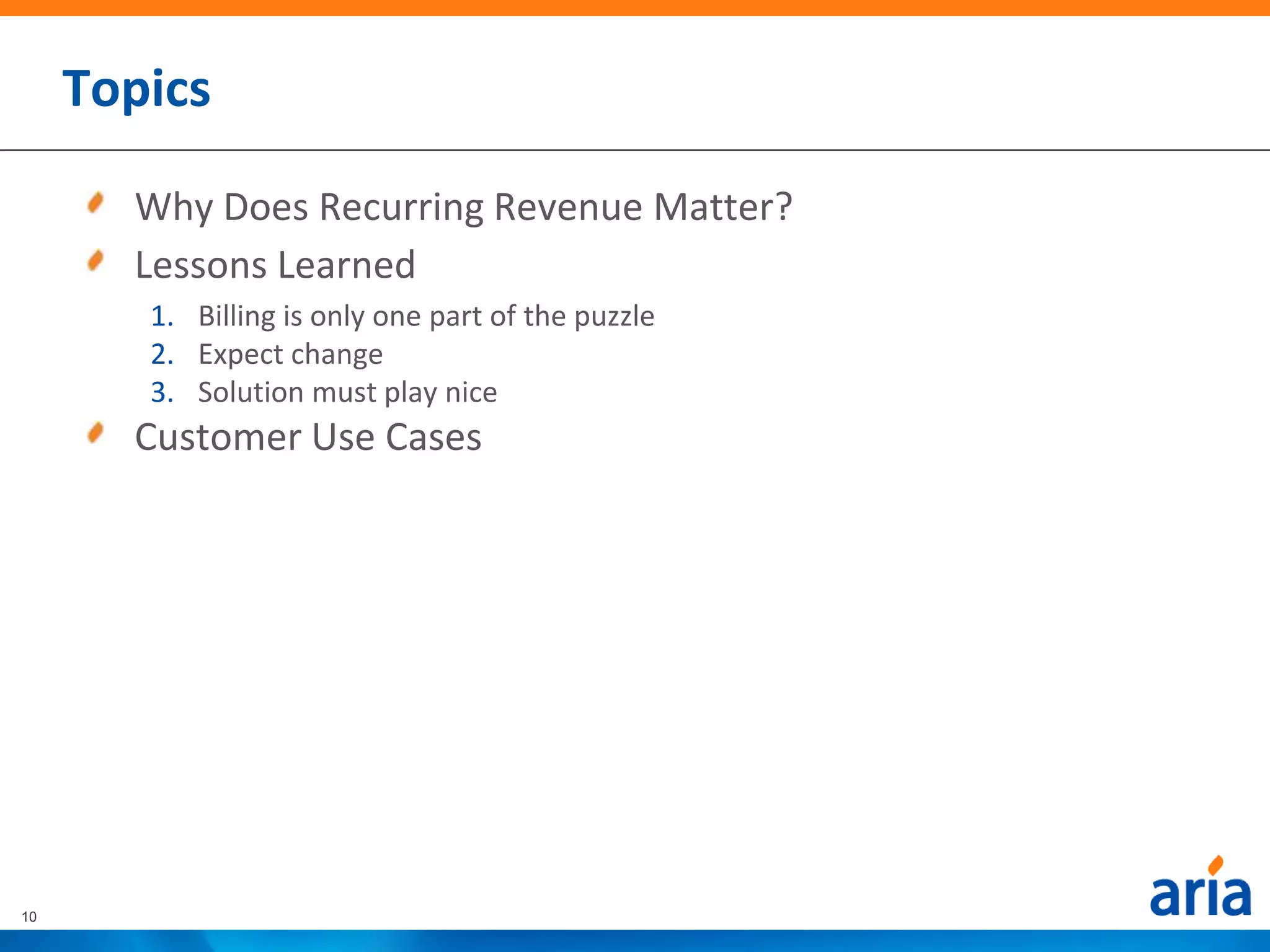 Topics

       Why Does Recurring Revenue Matter?
       Lessons Learned
        1. Billing is only one part of the puzzle
        2. Expect change
        3. Solution must play nice
       Customer Use Cases




10
 