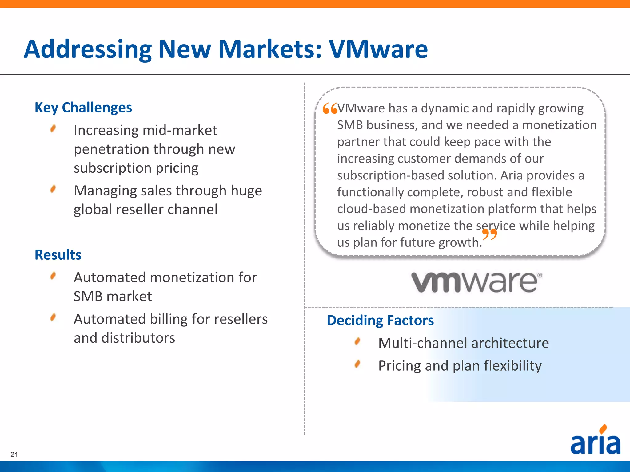 Addressing New Markets: VMware
     Key Challenges
          Increasing mid-market
                                             “VMware has a dynamic and rapidly growing
                                              SMB business, and we needed a monetization
                                              partner that could keep pace with the
          penetration through new
                                              increasing customer demands of our
          subscription pricing                subscription-based solution. Aria provides a
          Managing sales through huge         functionally complete, robust and flexible
          global reseller channel             cloud-based monetization platform that helps
                                                                       “
                                              us reliably monetize the service while helping
                                              us plan for future growth.
     Results
           Automated monetization for
           SMB market
           Automated billing for resellers   Deciding Factors
           and distributors                         Multi-channel architecture
                                                    Pricing and plan flexibility




21
 