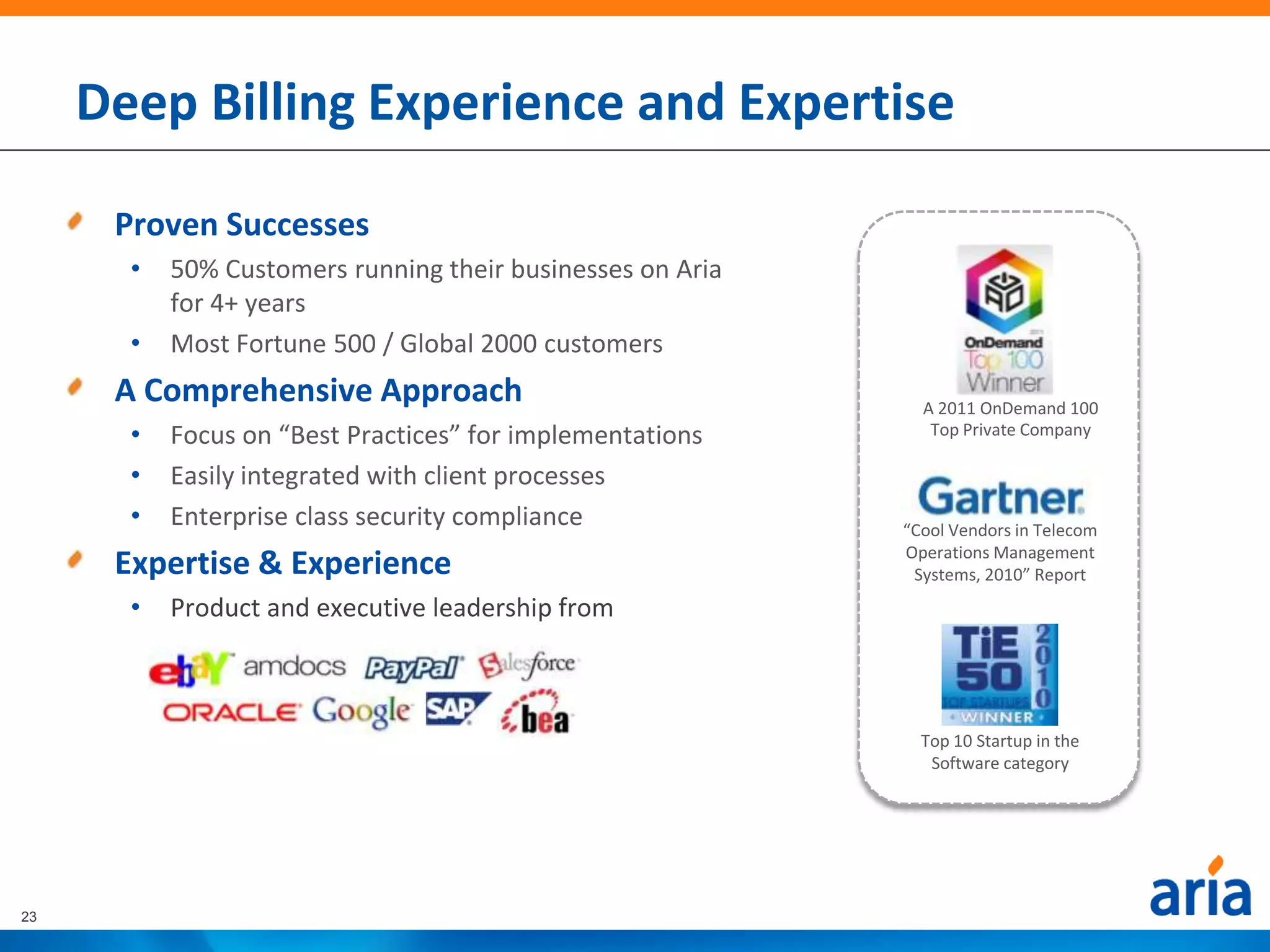 Deep Billing Experience and Expertise

      Proven Successes
       •   50% Customers running their businesses on Aria
           for 4+ years
       •   Most Fortune 500 / Global 2000 customers
      A Comprehensive Approach                                A 2011 OnDemand 100
       •   Focus on “Best Practices” for implementations       Top Private Company

       •   Easily integrated with client processes
       •   Enterprise class security compliance             “Cool Vendors in Telecom
                                                            Operations Management
      Expertise & Experience                                 Systems, 2010” Report
       •   Product and executive leadership from



                                                              Top 10 Startup in the
                                                               Software category




23
 