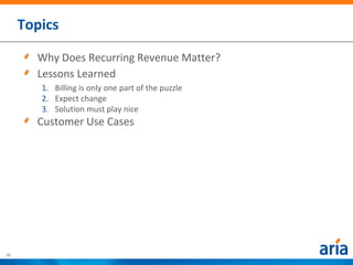 Topics

       Why Does Recurring Revenue Matter?
       Lessons Learned
        1. Billing is only one part of the puzzle
        2. Expect change
        3. Solution must play nice
       Customer Use Cases




10
 