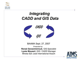 Integrating  CADD and GIS Data BAAMA Sept. 27, 2007 Presented by:   Reneé Gerasimtchouk , GIS Specialist Lysée Moyaert ,  GIS / CADD Manager Mineta San Jos é  International Airport GIS CADD 