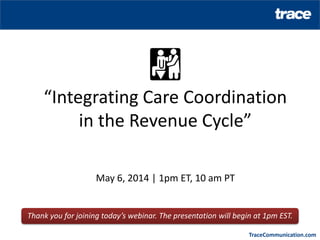 TraceCommunication.com
“Integrating Care Coordination
in the Revenue Cycle”
May 6, 2014 | 1pm ET, 10 am PT
Thank you for joining today’s webinar. The presentation will begin at 1pm EST.
 