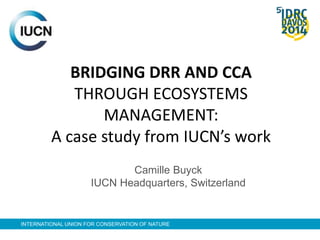 BRIDGING DRR AND CCA 
THROUGH ECOSYSTEMS 
MANAGEMENT: 
A case study from IUCN’s work 
Camille Buyck 
IUCN Headquarters, Switzerland 
INTERNATIONAL UNION FOR CONSERVATION OF NATURE 
 