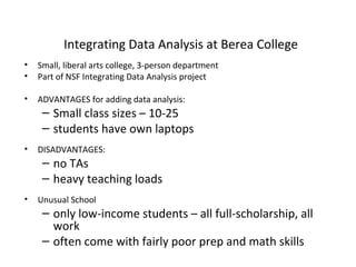 Integrating Data Analysis at Berea College
•
•

Small, liberal arts college, 3-person department
Part of NSF Integrating Data Analysis project

•

ADVANTAGES for adding data analysis:

– Small class sizes – 10-25
– students have own laptops

•

DISADVANTAGES:

– no TAs
– heavy teaching loads
•

Unusual School

– only low-income students – all full-scholarship, all
work
– often come with fairly poor prep and math skills

 