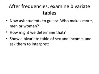 After frequencies, examine bivariate
tables
• Now ask students to guess: Who makes more,
men or women?
• How might we determine that?
• Show a bivariate table of sex and income, and
ask them to interpret:

 
