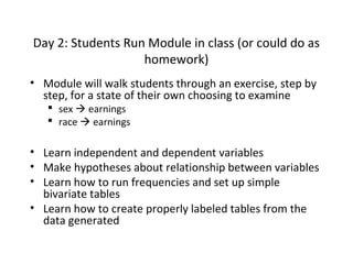 Day 2: Students Run Module in class (or could do as
homework)
• Module will walk students through an exercise, step by
step, for a state of their own choosing to examine
 sex  earnings
 race  earnings

• Learn independent and dependent variables
• Make hypotheses about relationship between variables
• Learn how to run frequencies and set up simple
bivariate tables
• Learn how to create properly labeled tables from the
data generated

 