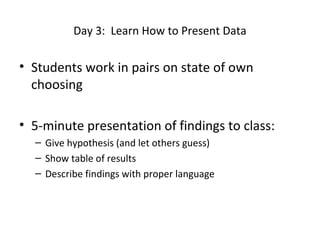 Day 3: Learn How to Present Data

• Students work in pairs on state of own
choosing
• 5-minute presentation of findings to class:
– Give hypothesis (and let others guess)
– Show table of results
– Describe findings with proper language

 