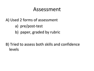 Assessment
A) Used 2 forms of assessment
a) pre/post-test
b) paper, graded by rubric
B) Tried to assess both skills and confidence
levels

 